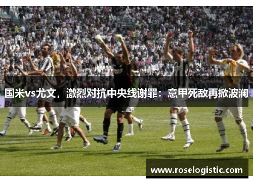 国米vs尤文，激烈对抗中央线谢罪：意甲死敌再掀波澜