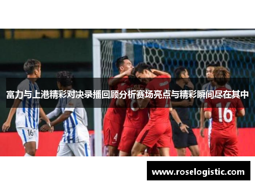 富力与上港精彩对决录播回顾分析赛场亮点与精彩瞬间尽在其中